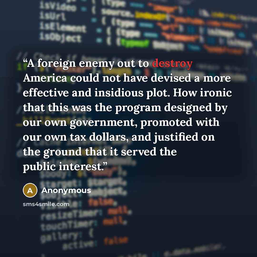 “A foreign enemy out to destroy America could not have devised a more effective and insidious plot. How ironic that this was the program designed by our own government, promoted with our own tax dollars, and justified on the ground that it served the public interest.” quote by Anonymous