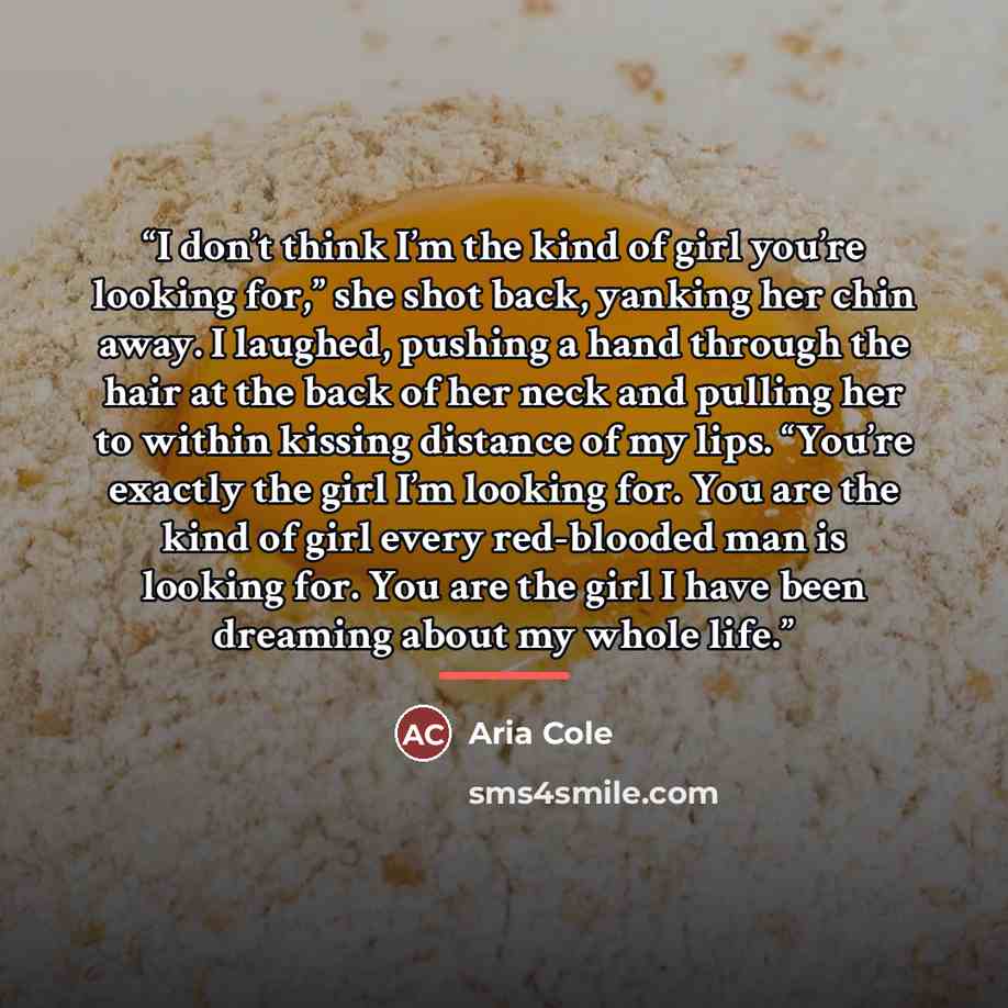 “I don’t think I’m the kind of girl you’re looking for,” she shot back, yanking her chin away. I laughed, pushing a hand through the hair at the back of her neck and pulling her to within kissing distance of my lips. “You’re exactly the girl I’m looking for. You are the kind of girl every…” quote by Aria Cole