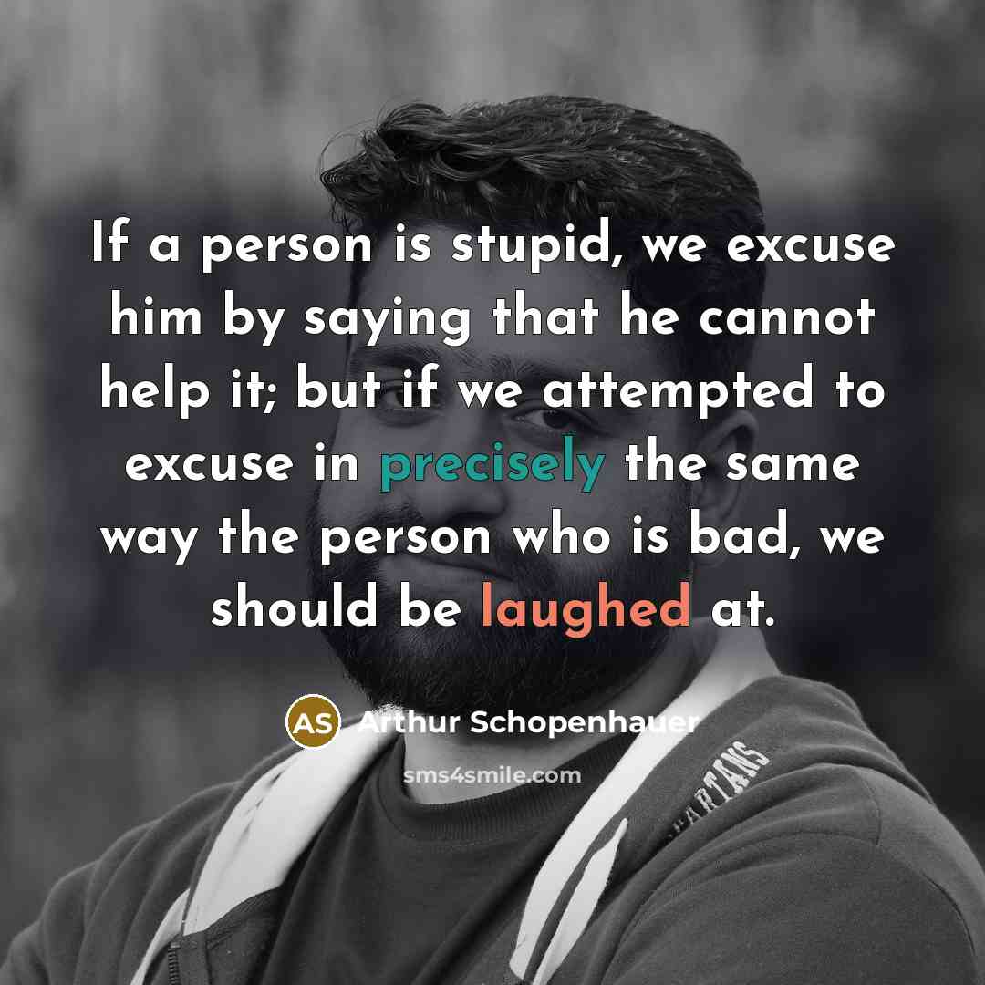 “If a person is stupid, we excuse him by saying that he cannot help it; but if we attempted to excuse in precisely the same way the person who is bad, we should be laughed at.” quote by Arthur Schopenhauer
