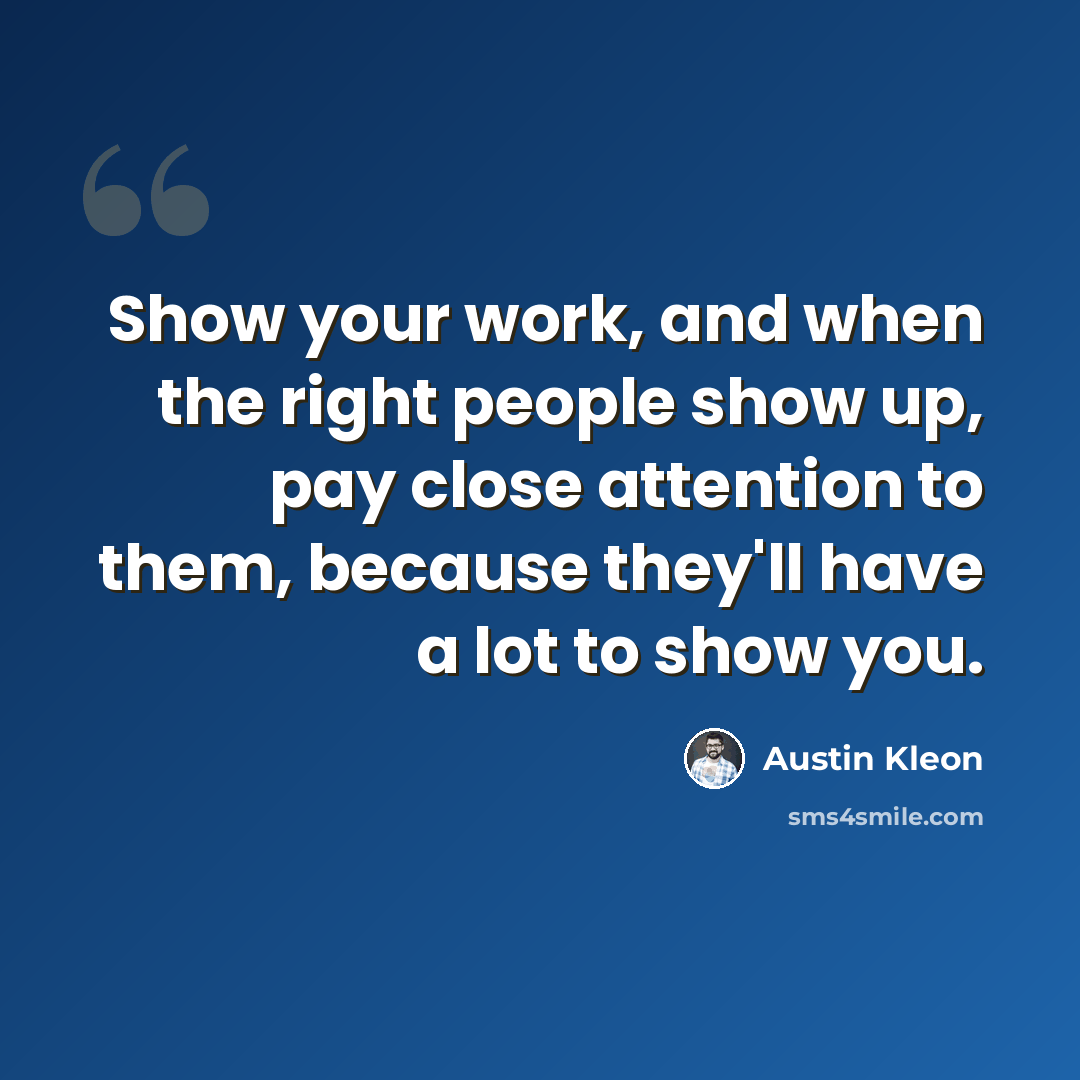 “Show your work, and when the right people show up, pay close attention to them, because they'll have a lot to show you.” quote by Austin Kleon