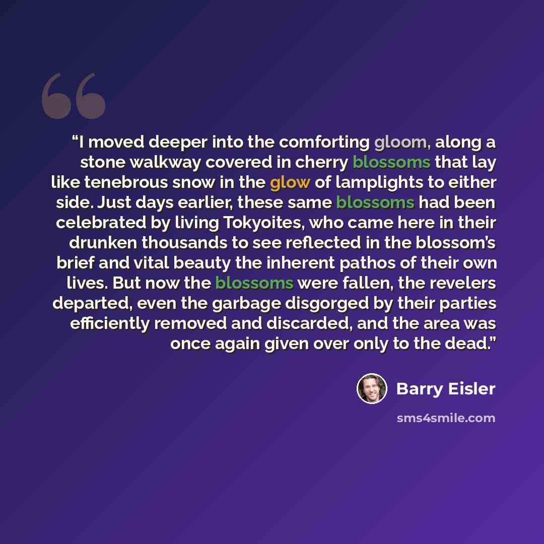 “I moved deeper into the comforting gloom, along a stone walkway covered in cherry blossoms that lay like tenebrous snow in the glow of lamplights to either side. Just days earlier, these same blossoms had been celebrated by living Tokyoites, who came here in their drunken thousands to see…” quote by Barry Eisler