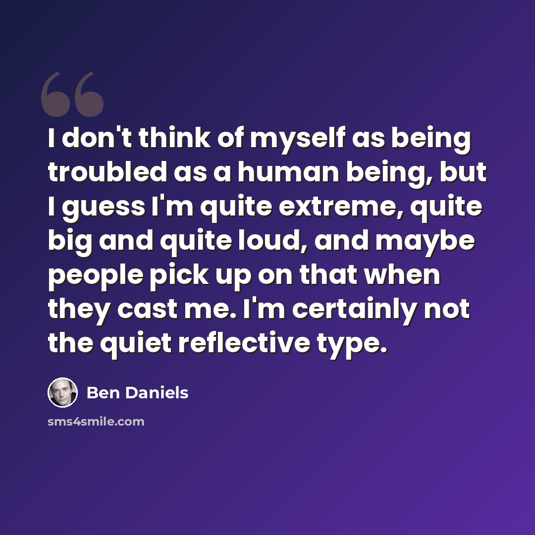 “I don't think of myself as being troubled as a human being, but I guess I'm quite extreme, quite big and quite loud, and maybe people pick up on that when they cast me. I'm certainly not the quiet reflective type.” quote by Ben Daniels