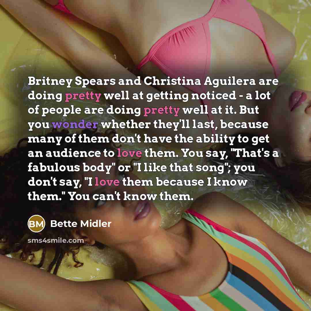 “Britney Spears and Christina Aguilera are doing pretty well at getting noticed - a lot of people are doing pretty well at it. But you wonder whether they'll last, because many of them don't have the ability to get an audience to love them. You say, "That's a fabulous body" or "I like that song"…” quote by Bette Midler