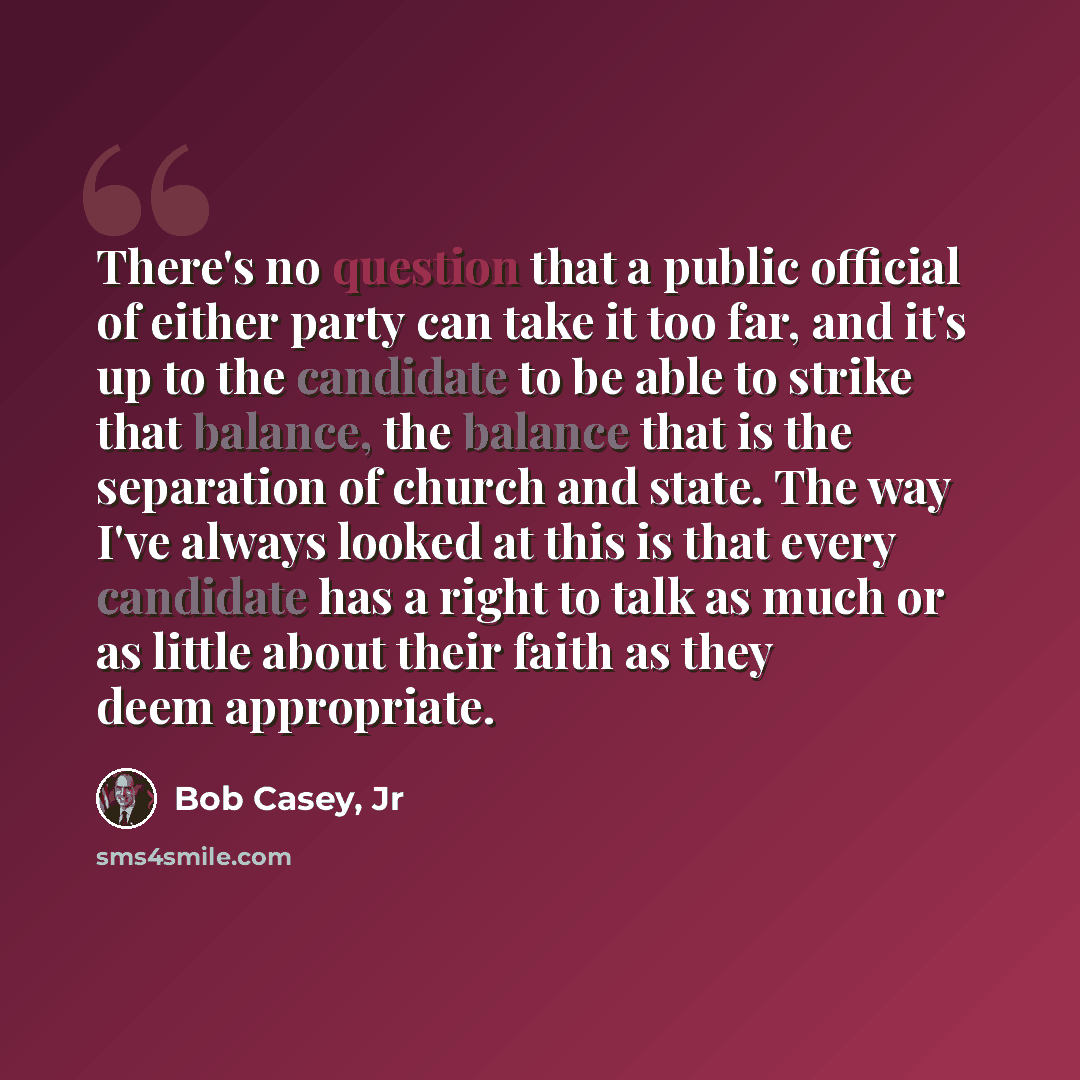“There's no question that a public official of either party can take it too far, and it's up to the candidate to be able to strike that balance, the balance that is the separation of church and state. The way I've always looked at this is that every candidate has a right to talk as much or as…” quote by Bob Casey, Jr