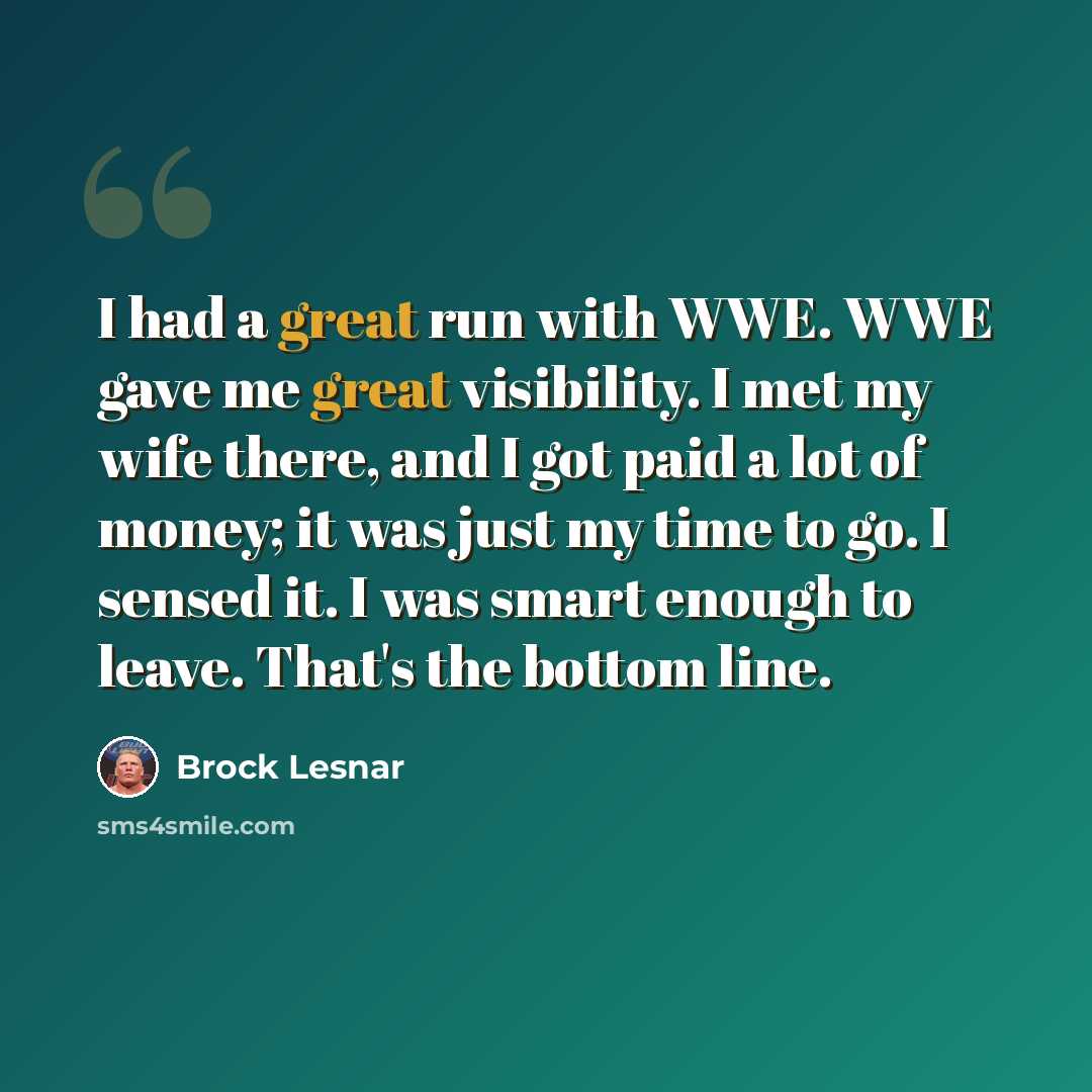 “I had a great run with WWE. WWE gave me great visibility. I met my wife there, and I got paid a lot of money; it was just my time to go. I sensed it. I was smart enough to leave. That's the bottom line.” quote by Brock Lesnar