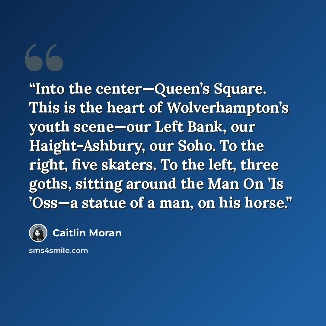 “Into the center—Queen’s Square. This is the heart of Wolverhampton’s youth scene—our Left Bank, our Haight-Ashbury, our Soho. To the right, five skaters. To the left, three goths, sitting around the Man On ’Is ’Oss—a statue of a man, on his horse.” quote by Caitlin Moran