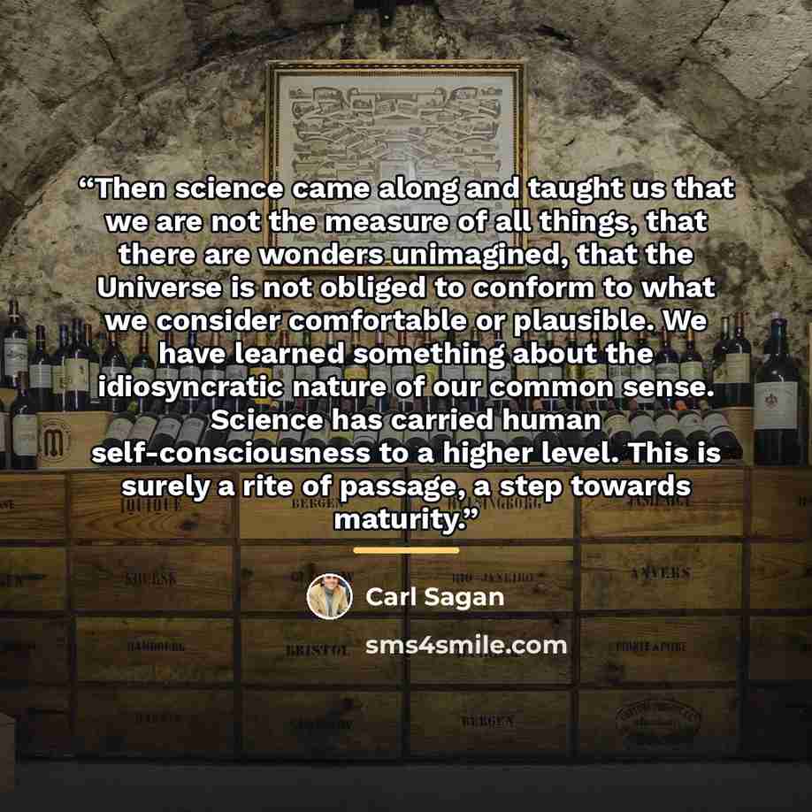 “Then science came along and taught us that we are not the measure of all things, that there are wonders unimagined, that the Universe is not obliged to conform to what we consider comfortable or plausible. We have learned something about the idiosyncratic nature of our common sense. Science has…” quote by Carl Sagan