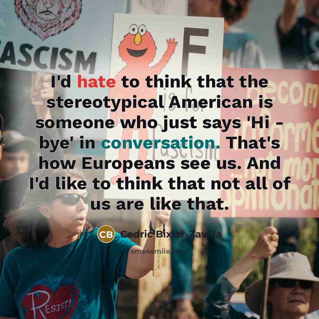 “I'd hate to think that the stereotypical American is someone who just says 'Hi - bye' in conversation. That's how Europeans see us. And I'd like to think that not all of us are like that.” quote by Cedric Bixler-Zavala