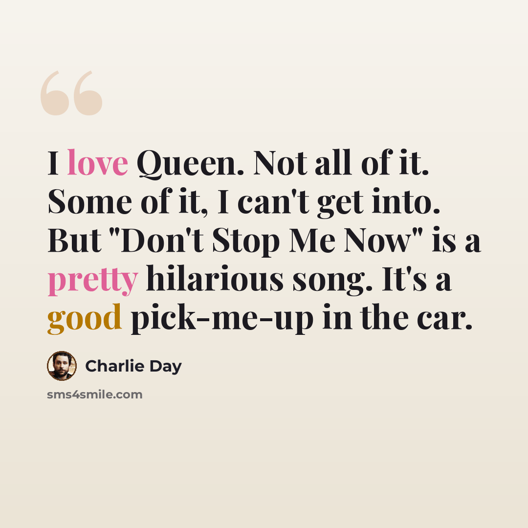 “I love Queen. Not all of it. Some of it, I can't get into. But "Don't Stop Me Now" is a pretty hilarious song. It's a good pick-me-up in the car.” quote by Charlie Day