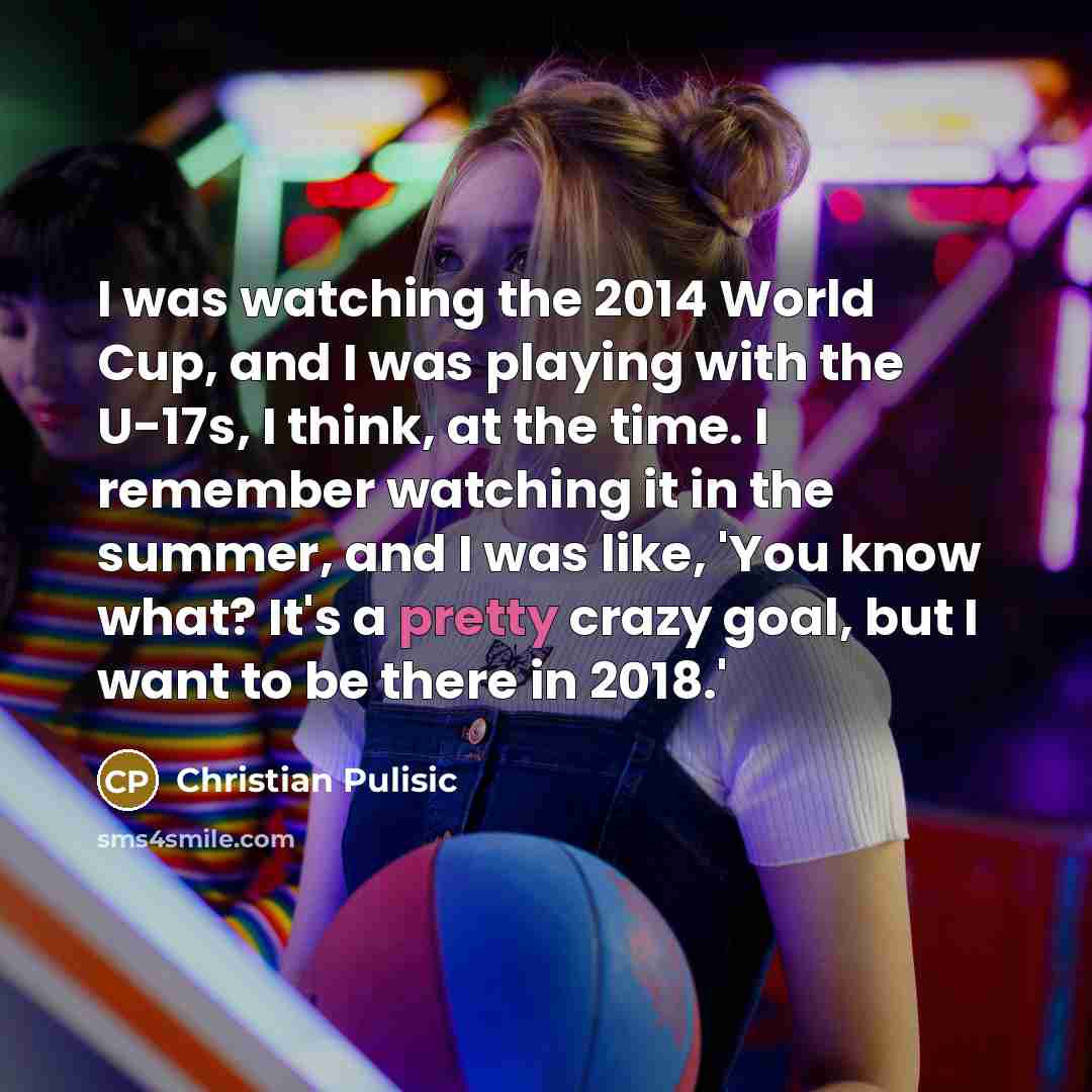 “I was watching the 2014 World Cup, and I was playing with the U-17s, I think, at the time. I remember watching it in the summer, and I was like, 'You know what? It's a pretty crazy goal, but I want to be there in 2018.'” quote by Christian Pulisic