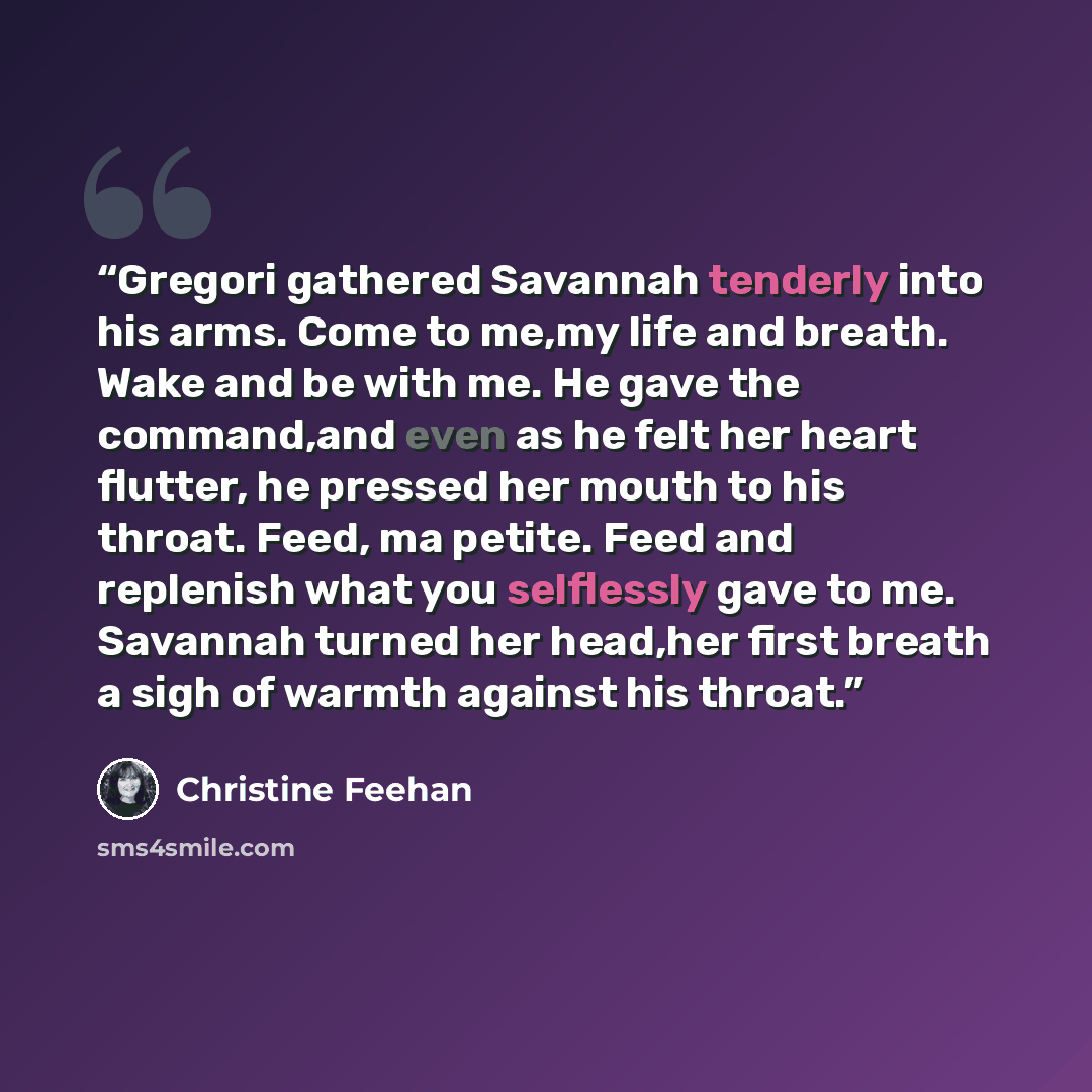 “Gregori gathered Savannah tenderly into his arms. Come to me,my life and breath. Wake and be with me. He gave the command,and even as he felt her heart flutter, he pressed her mouth to his throat. Feed, ma petite. Feed and replenish what you selflessly gave to me. Savannah turned her head,her…” quote by Christine Feehan