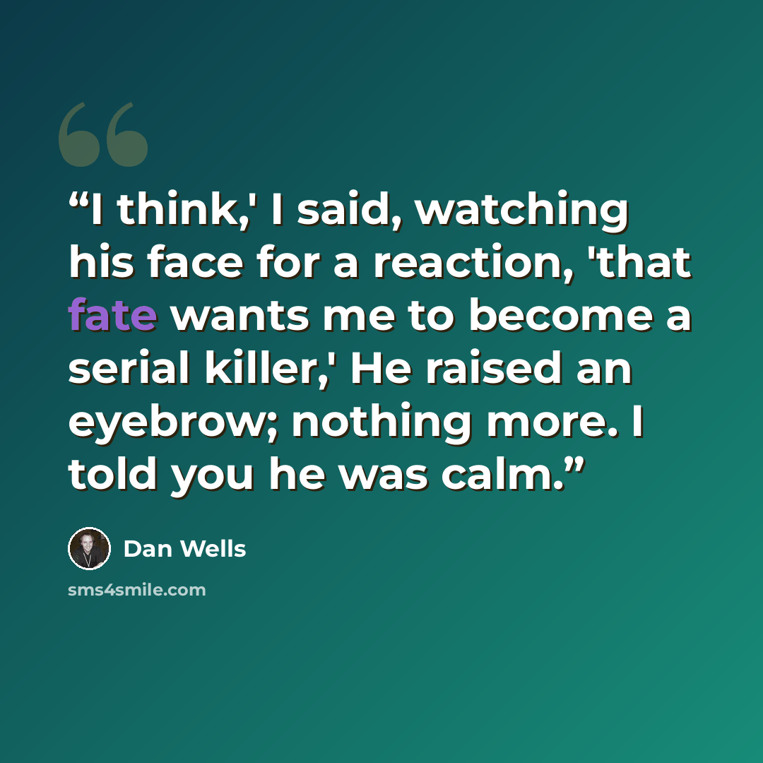 “I think,' I said, watching his face for a reaction, 'that fate wants me to become a serial killer,' He raised an eyebrow; nothing more. I told you he was calm.” quote by Dan Wells