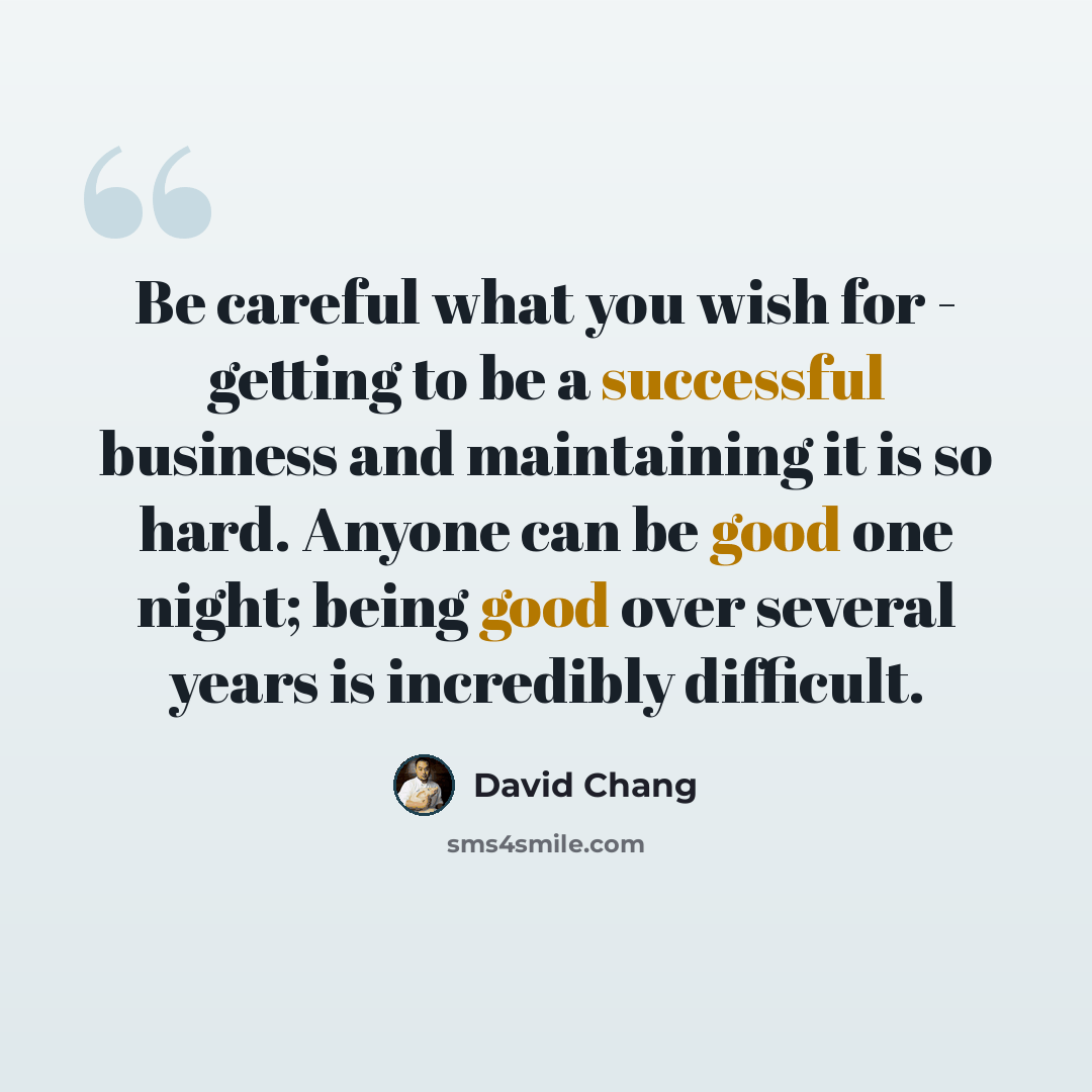 “Be careful what you wish for - getting to be a successful business and maintaining it is so hard. Anyone can be good one night; being good over several years is incredibly difficult.” quote by David Chang