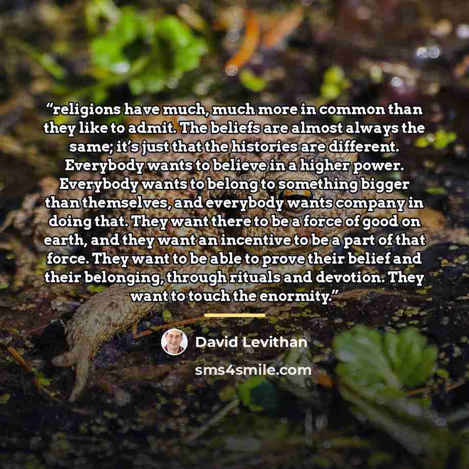 “religions have much, much more in common than they like to admit. The beliefs are almost always the same; it’s just that the histories are different. Everybody wants to believe in a higher power. Everybody wants to belong to something bigger than themselves, and everybody wants company in doing…” quote by David Levithan