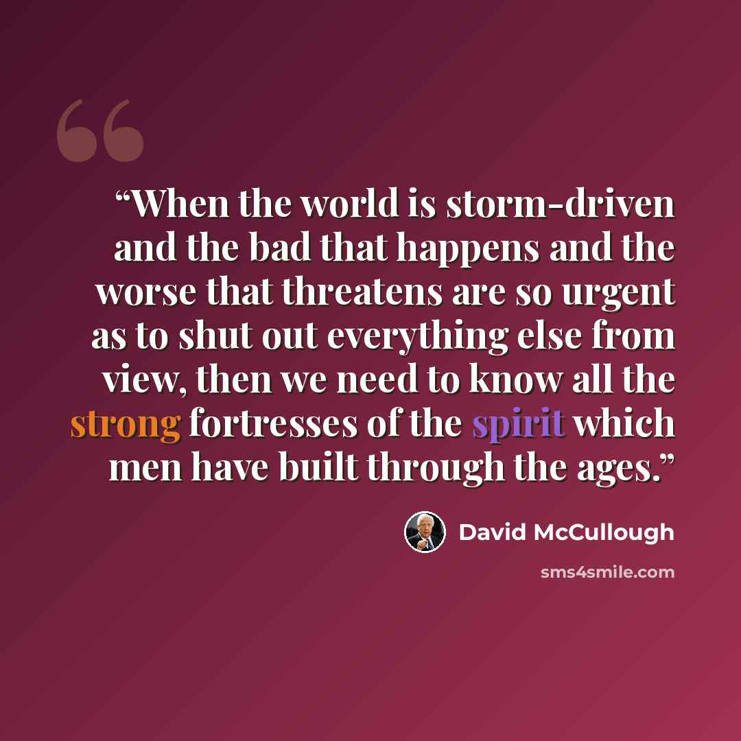 “When the world is storm-driven and the bad that happens and the worse that threatens are so urgent as to shut out everything else from view, then we need to know all the strong fortresses of the spirit which men have built through the ages.” quote by David McCullough