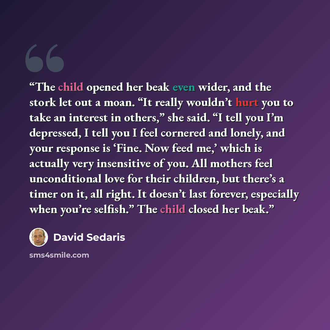 “The child opened her beak even wider, and the stork let out a moan. “It really wouldn’t hurt you to take an interest in others,” she said. “I tell you I’m depressed, I tell you I feel cornered and lonely, and your response is ‘Fine. Now feed me,’ which is actually very insensitive of you. All…” quote by David Sedaris