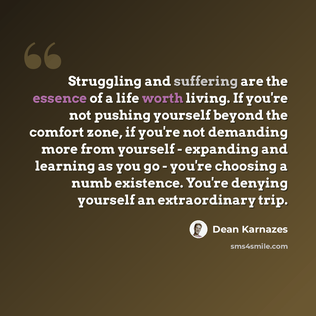 “Struggling and suffering are the essence of a life worth living. If you're not pushing yourself beyond the comfort zone, if you're not demanding more from yourself - expanding and learning as you go - you're choosing a numb existence. You're denying yourself an extraordinary trip.” quote by Dean Karnazes
