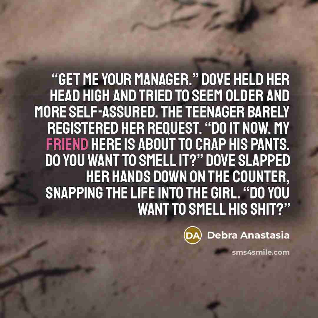 “Get me your manager.” Dove held her head high and tried to seem older and more self-assured. The teenager barely registered her request. “Do it now. My friend here is about to crap his pants. Do you want to smell it?” Dove slapped her hands down on the counter, snapping the life into the girl. “Do…” quote by Debra Anastasia