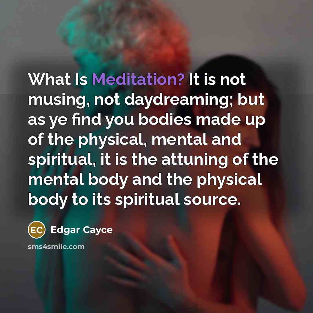 “What Is Meditation? It is not musing, not daydreaming; but as ye find you bodies made up of the physical, mental and spiritual, it is the attuning of the mental body and the physical body to its spiritual source.” quote by Edgar Cayce