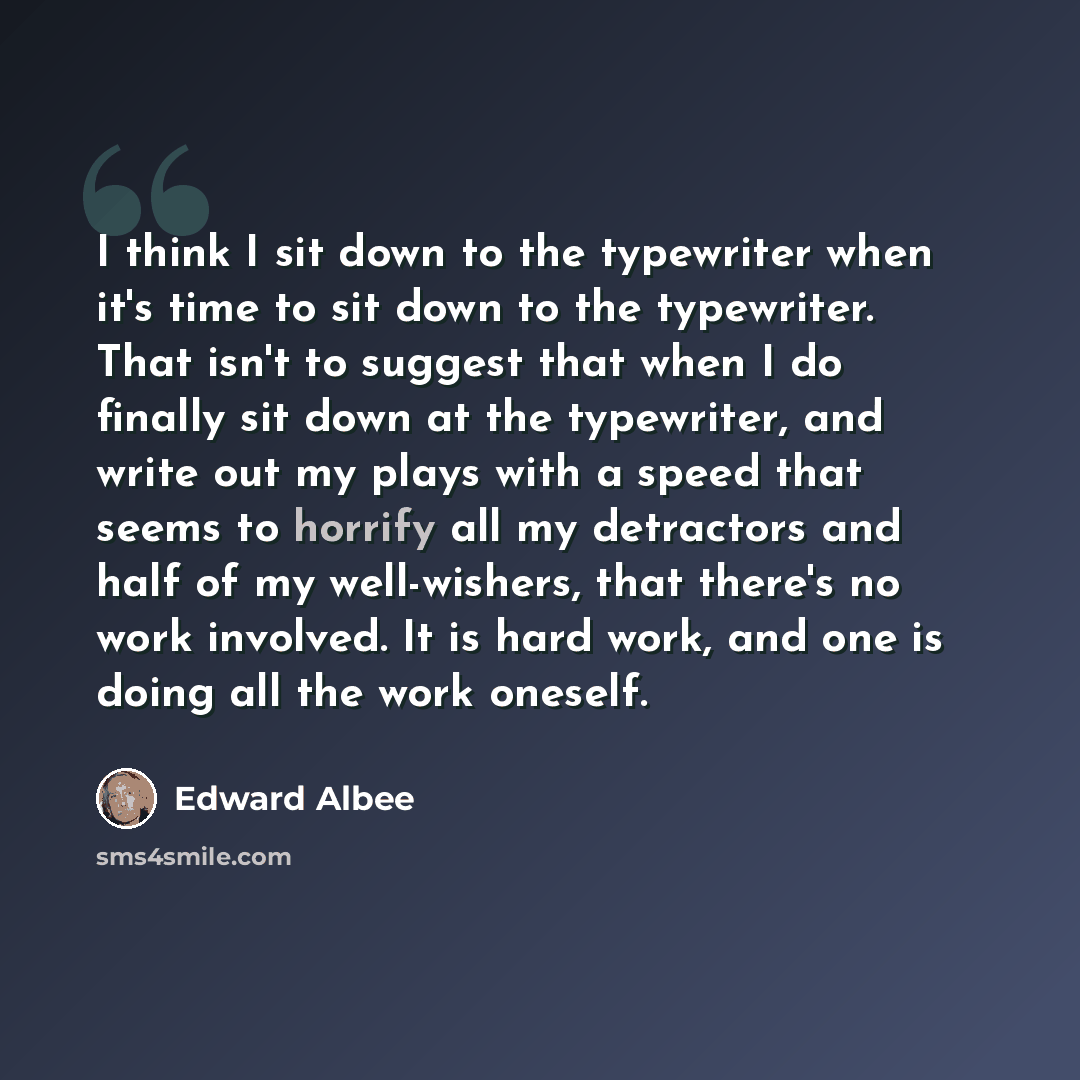 “I think I sit down to the typewriter when it's time to sit down to the typewriter. That isn't to suggest that when I do finally sit down at the typewriter, and write out my plays with a speed that seems to horrify all my detractors and half of my well-wishers, that there's no work involved. It is…” quote by Edward Albee