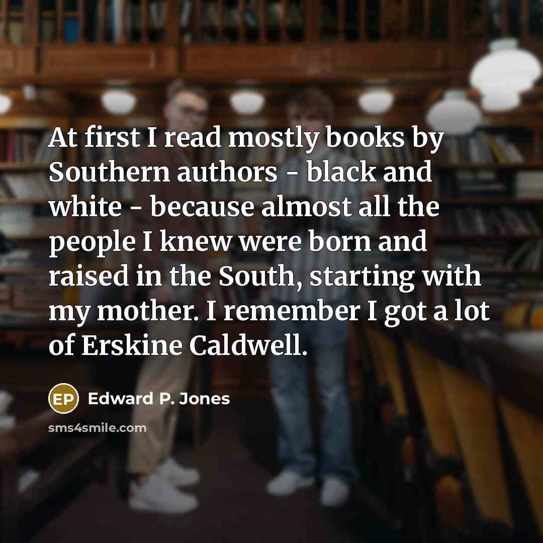 “At first I read mostly books by Southern authors - black and white - because almost all the people I knew were born and raised in the South, starting with my mother. I remember I got a lot of Erskine Caldwell.” quote by Edward P. Jones