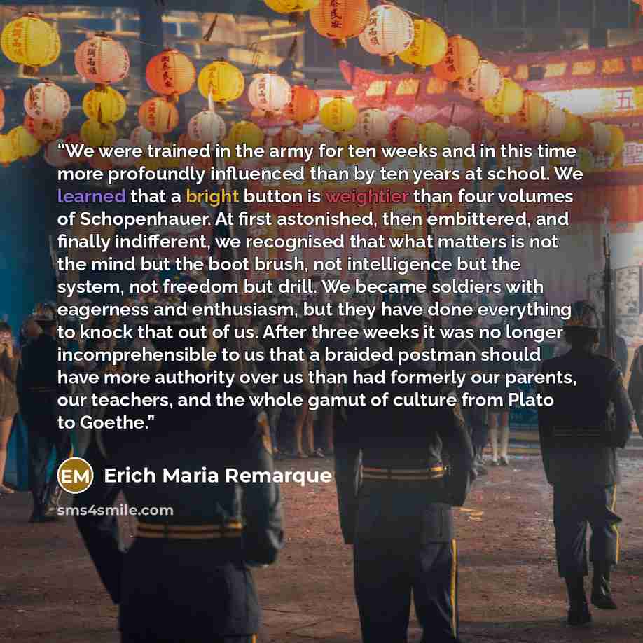 “We were trained in the army for ten weeks and in this time more profoundly influenced than by ten years at school. We learned that a bright button is weightier than four volumes of Schopenhauer. At first astonished, then embittered, and finally indifferent, we recognised that what matters is not…” quote by Erich Maria Remarque