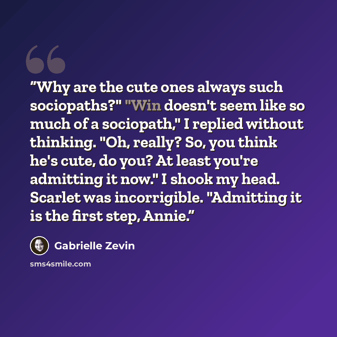 “Why are the cute ones always such sociopaths?" "Win doesn't seem like so much of a sociopath," I replied without thinking. "Oh, really? So, you think he's cute, do you? At least you're admitting it now." I shook my head. Scarlet was incorrigible. "Admitting it is the first step, Annie.” quote by Gabrielle Zevin