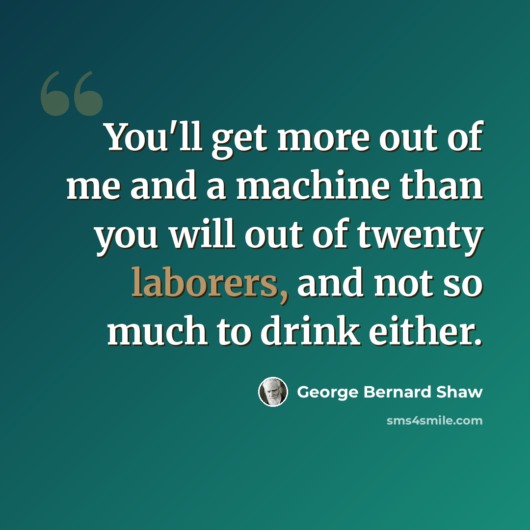 “You'll get more out of me and a machine than you will out of twenty laborers, and not so much to drink either.” quote by George Bernard Shaw