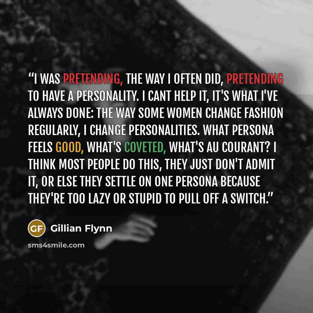 “I was pretending, the way I often did, pretending to have a personality. I cant help it, it's what I've always done: The way some women change fashion regularly, I change personalities. What persona feels good, what's coveted, what's au courant? I think most people do this, they just don't admit…” quote by Gillian Flynn