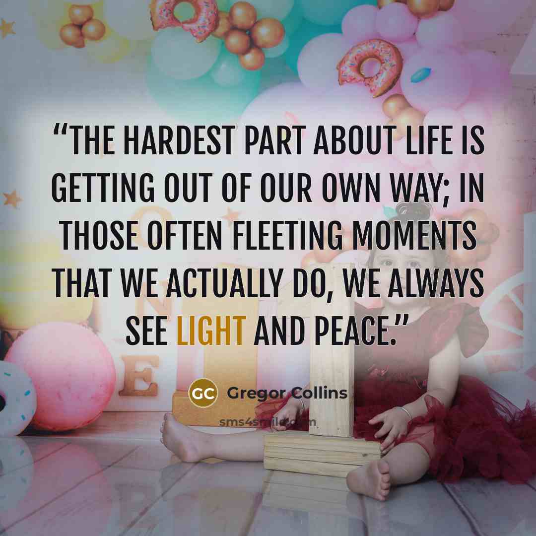 “The hardest part about life is getting out of our own way; in those often fleeting moments that we actually do, we always see light and peace.” quote by Gregor Collins