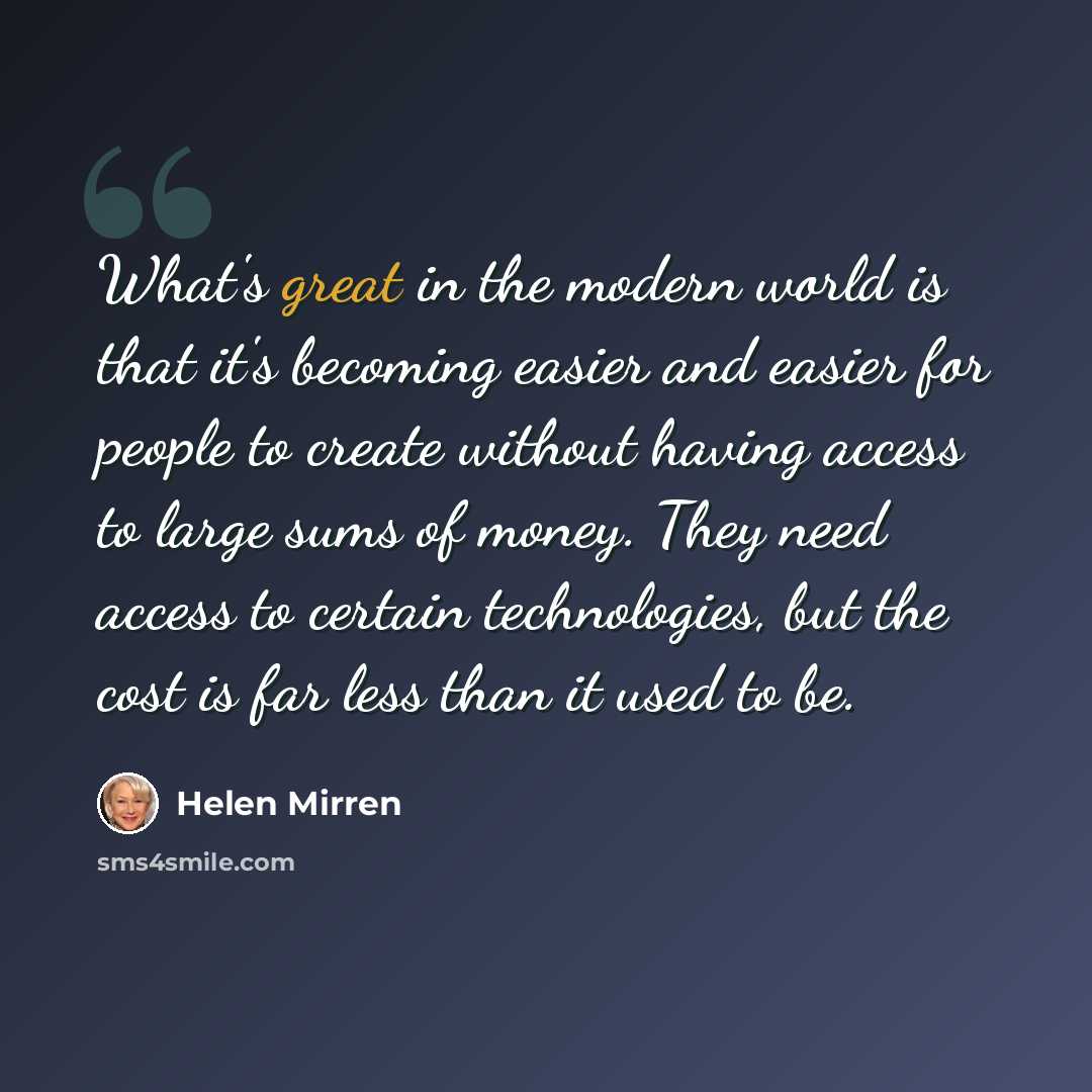 “What's great in the modern world is that it's becoming easier and easier for people to create without having access to large sums of money. They need access to certain technologies, but the cost is far less than it used to be.” quote by Helen Mirren