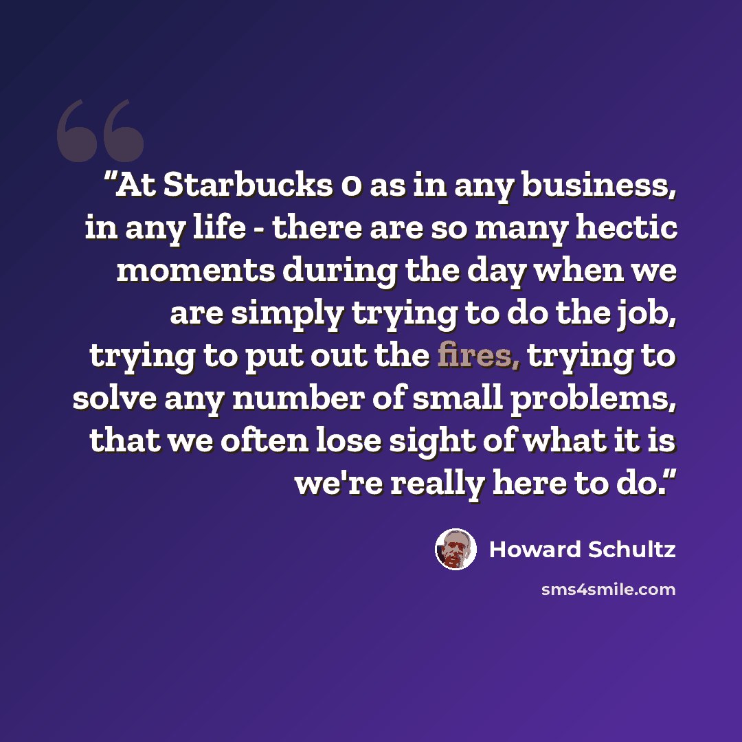 “At Starbucks 0 as in any business, in any life - there are so many hectic moments during the day when we are simply trying to do the job, trying to put out the fires, trying to solve any number of small problems, that we often lose sight of what it is we're really here to do.” quote by Howard Schultz