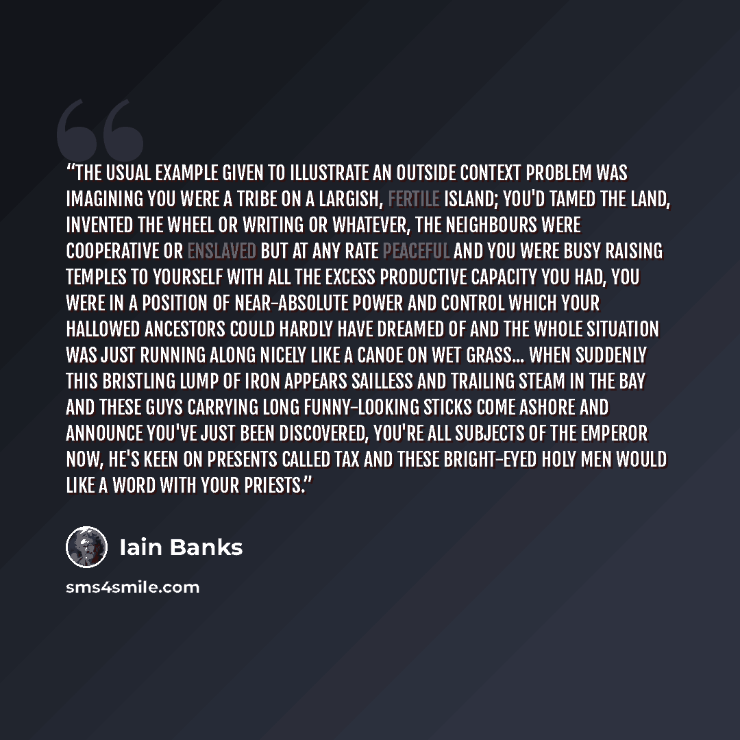 “The usual example given to illustrate an Outside Context Problem was imagining you were a tribe on a largish, fertile island; you'd tamed the land, invented the wheel or writing or whatever, the neighbours were cooperative or enslaved but at any rate peaceful and you were busy raising temples to…” quote by Iain Banks