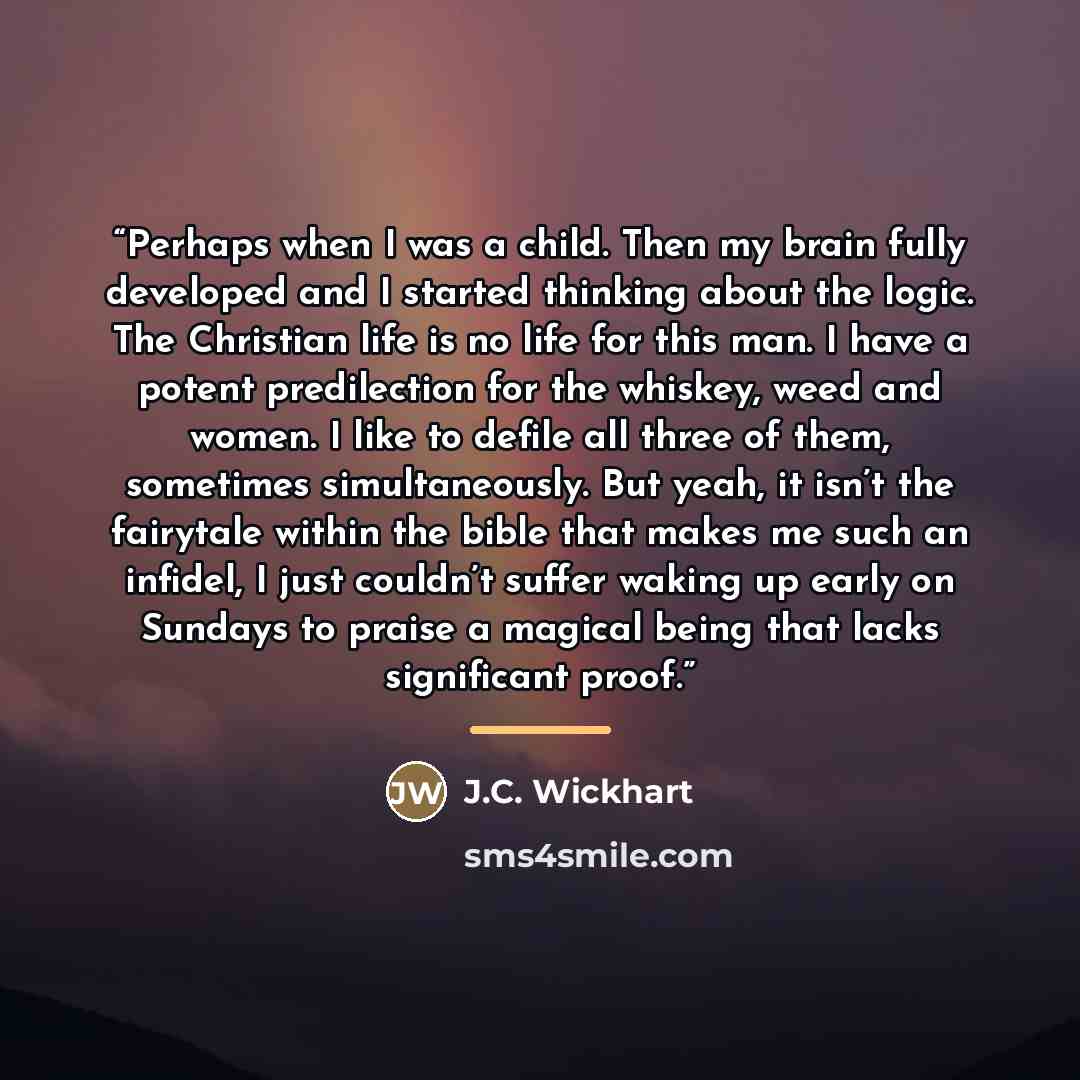 “Perhaps when I was a child. Then my brain fully developed and I started thinking about the logic. The Christian life is no life for this man. I have a potent predilection for the whiskey, weed and women. I like to defile all three of them, sometimes simultaneously. But yeah, it isn’t the fairytale…” quote by J.C. Wickhart
