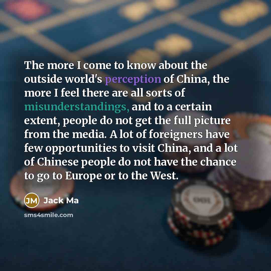 “The more I come to know about the outside world's perception of China, the more I feel there are all sorts of misunderstandings, and to a certain extent, people do not get the full picture from the media. A lot of foreigners have few opportunities to visit China, and a lot of Chinese people do not…” quote by Jack Ma