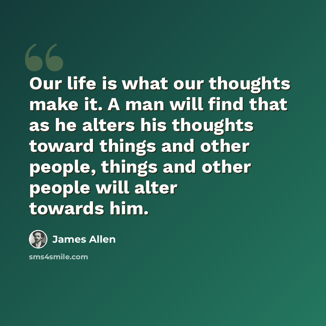 “Our life is what our thoughts make it. A man will find that as he alters his thoughts toward things and other people, things and other people will alter towards him.” quote by James Allen
