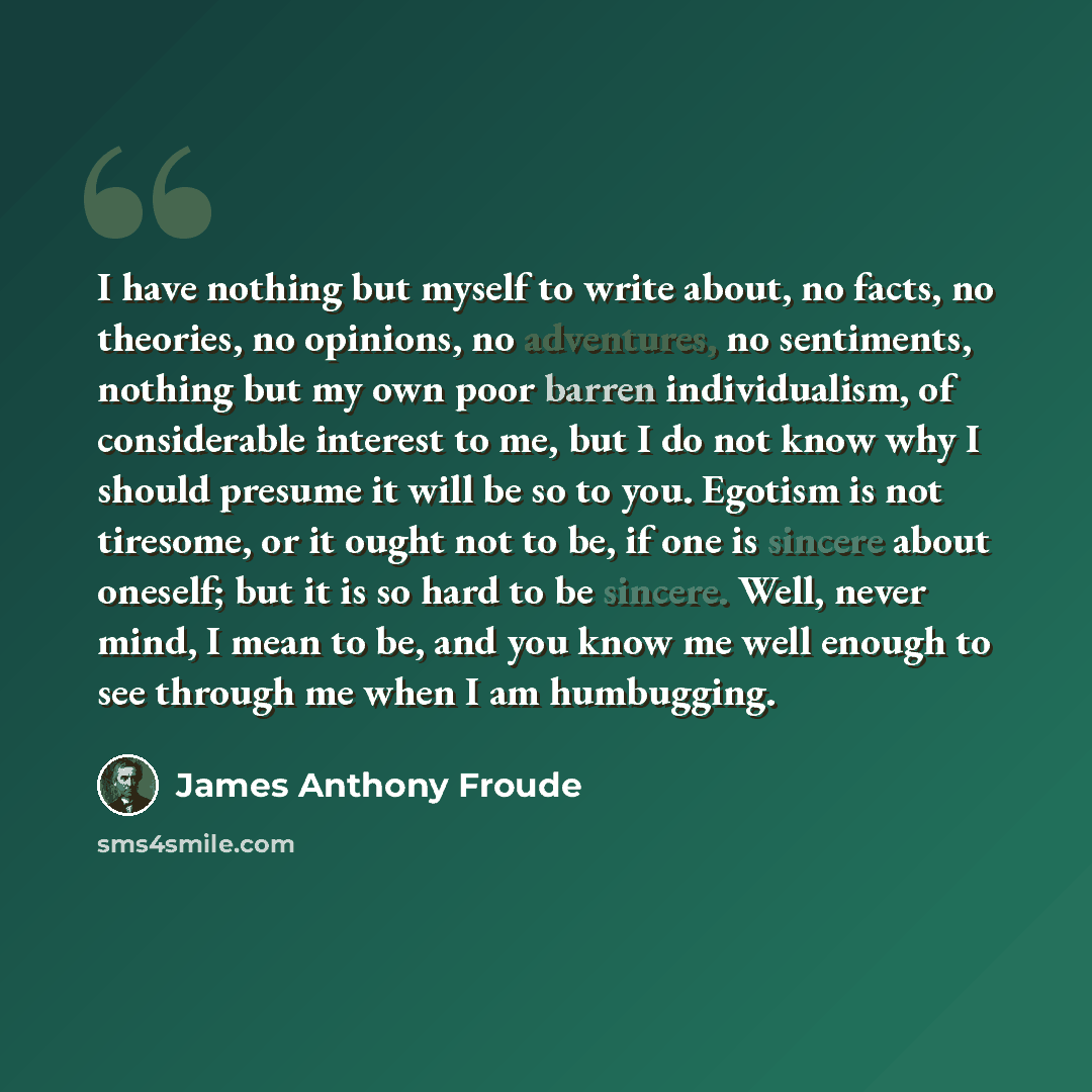 “I have nothing but myself to write about, no facts, no theories, no opinions, no adventures, no sentiments, nothing but my own poor barren individualism, of considerable interest to me, but I do not know why I should presume it will be so to you. Egotism is not tiresome, or it ought not to be, if…” quote by James Anthony Froude