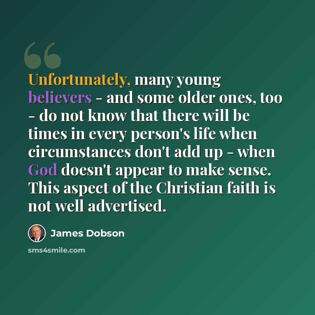 “Unfortunately, many young believers - and some older ones, too - do not know that there will be times in every person's life when circumstances don't add up - when God doesn't appear to make sense. This aspect of the Christian faith is not well advertised.” quote by James Dobson