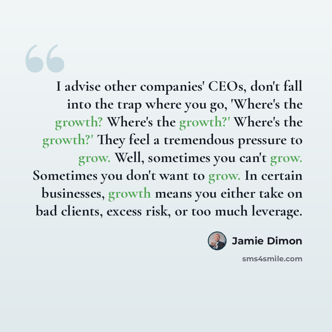 “I advise other companies' CEOs, don't fall into the trap where you go, 'Where's the growth? Where's the growth?' Where's the growth?' They feel a tremendous pressure to grow. Well, sometimes you can't grow. Sometimes you don't want to grow. In certain businesses, growth means you either take on…” quote by Jamie Dimon