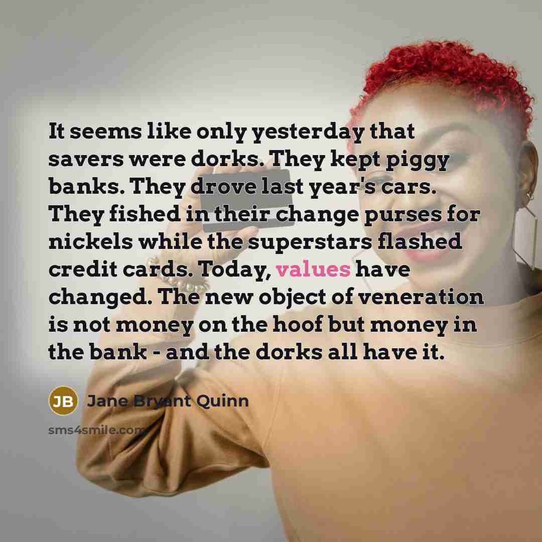 “It seems like only yesterday that savers were dorks. They kept piggy banks. They drove last year's cars. They fished in their change purses for nickels while the superstars flashed credit cards. Today, values have changed. The new object of veneration is not money on the hoof but money in the bank…” quote by Jane Bryant Quinn