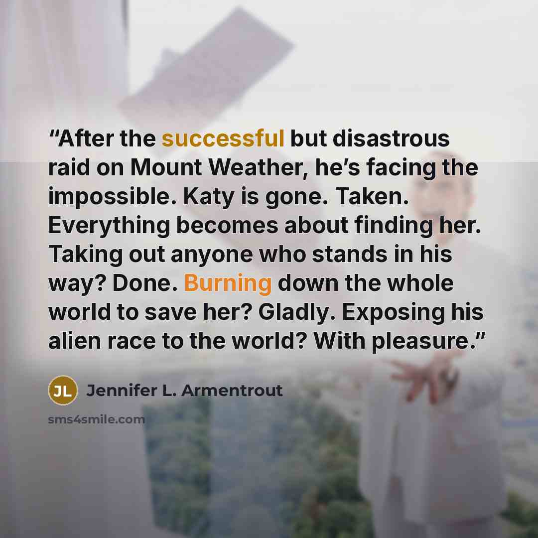 “After the successful but disastrous raid on Mount Weather, he’s facing the impossible. Katy is gone. Taken. Everything becomes about finding her. Taking out anyone who stands in his way? Done. Burning down the whole world to save her? Gladly. Exposing his alien race to the world? With pleasure.” quote by Jennifer L. Armentrout