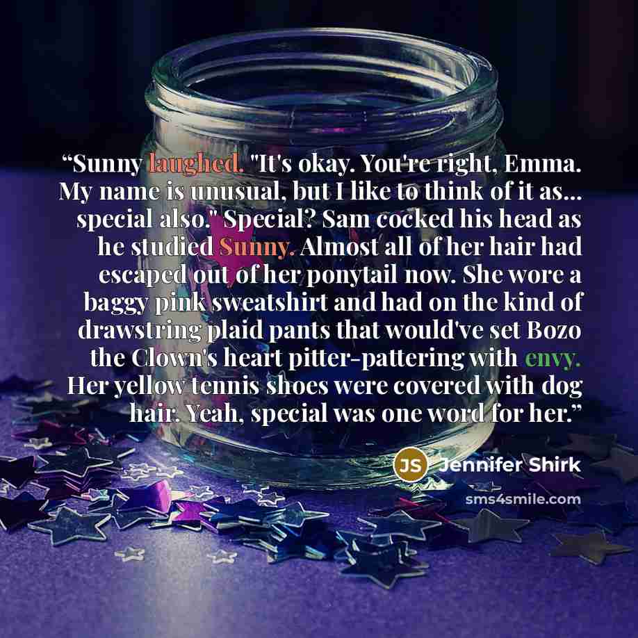 “Sunny laughed. "It's okay. You're right, Emma. My name is unusual, but I like to think of it as... special also." Special? Sam cocked his head as he studied Sunny. Almost all of her hair had escaped out of her ponytail now. She wore a baggy pink sweatshirt and had on the kind of drawstring plaid…” quote by Jennifer Shirk