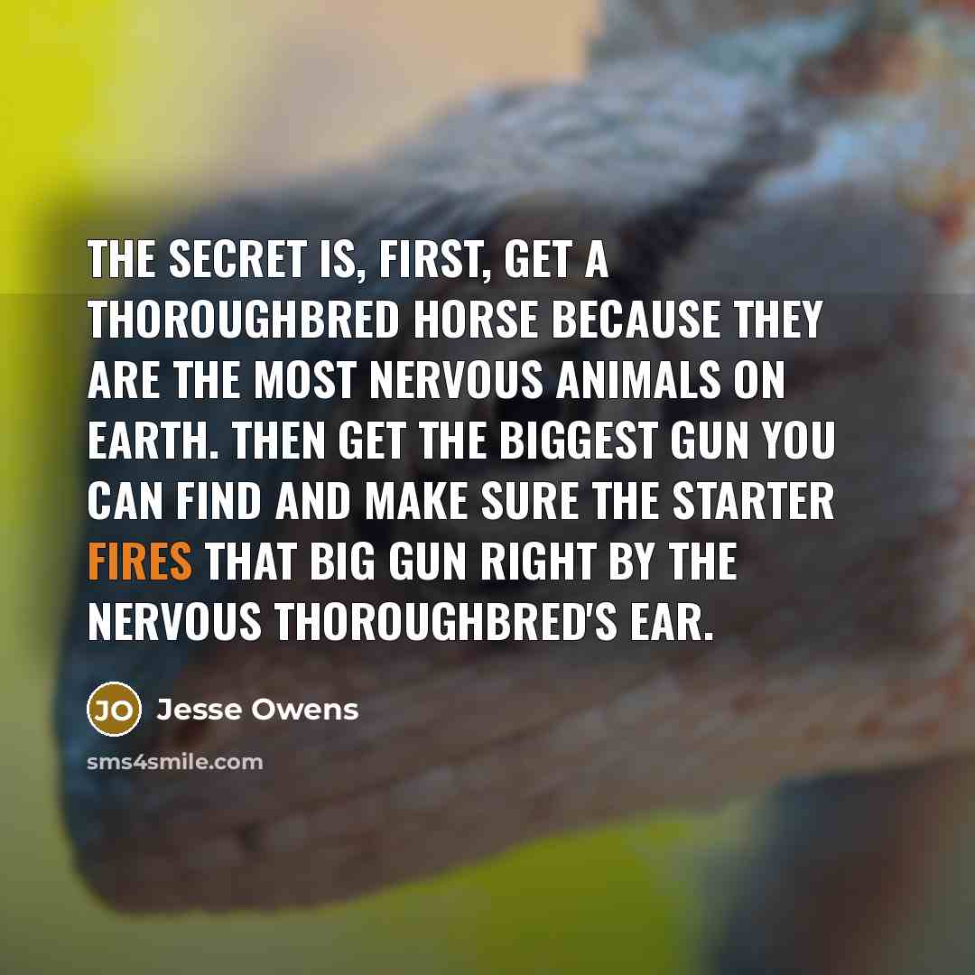 “The secret is, first, get a thoroughbred horse because they are the most nervous animals on earth. Then get the biggest gun you can find and make sure the starter fires that big gun right by the nervous thoroughbred's ear.” quote by Jesse Owens