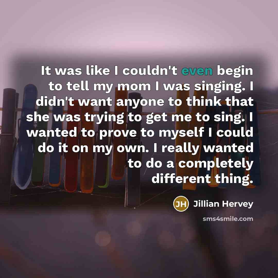 “It was like I couldn't even begin to tell my mom I was singing. I didn't want anyone to think that she was trying to get me to sing. I wanted to prove to myself I could do it on my own. I really wanted to do a completely different thing.” quote by Jillian Hervey