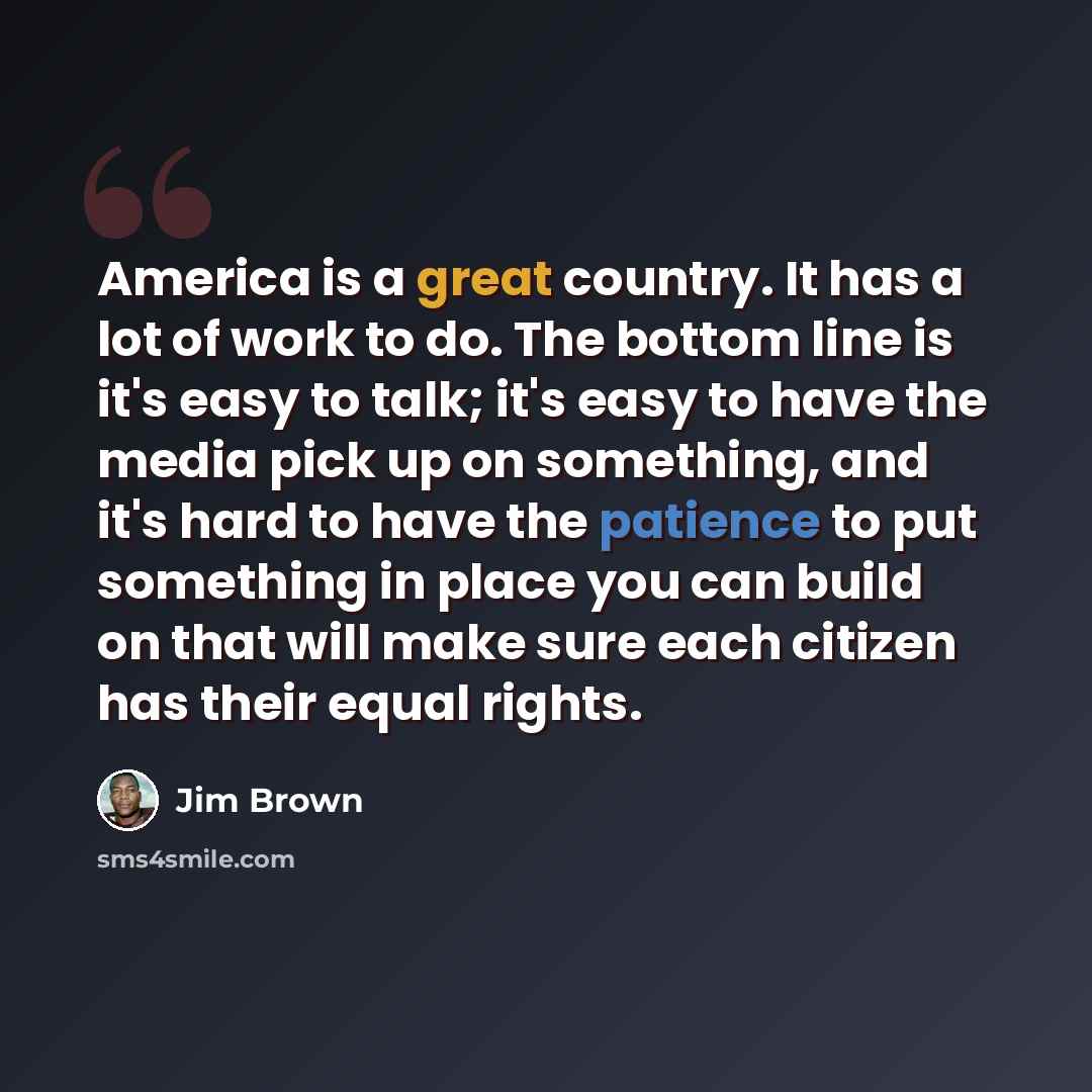 “America is a great country. It has a lot of work to do. The bottom line is it's easy to talk; it's easy to have the media pick up on something, and it's hard to have the patience to put something in place you can build on that will make sure each citizen has their equal rights.” quote by Jim Brown