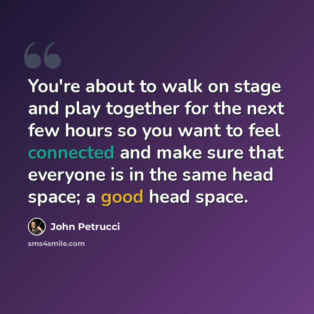 “You're about to walk on stage and play together for the next few hours so you want to feel connected and make sure that everyone is in the same head space; a good head space.” quote by John Petrucci