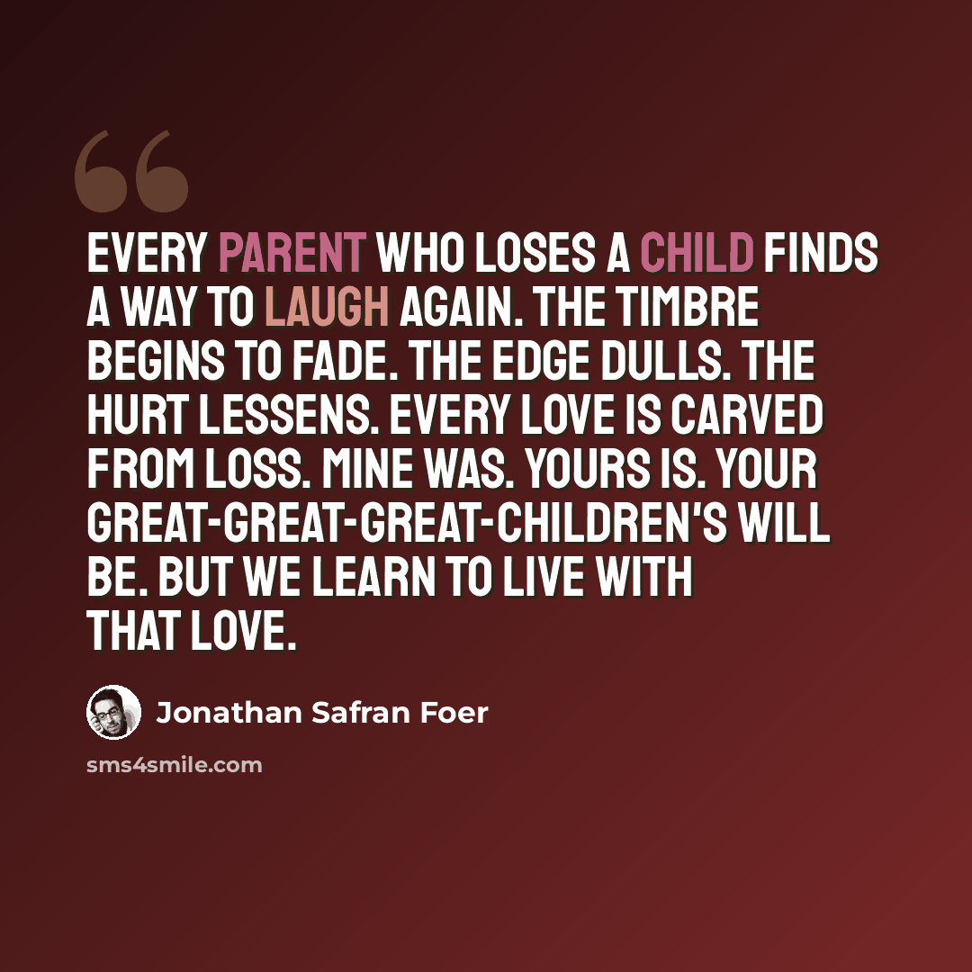 “Every parent who loses a child finds a way to laugh again. The timbre begins to fade. The edge dulls. The hurt lessens. Every love is carved from loss. Mine was. Yours is. Your great-great-great-children's will be. But we learn to live with that love.” quote by Jonathan Safran Foer