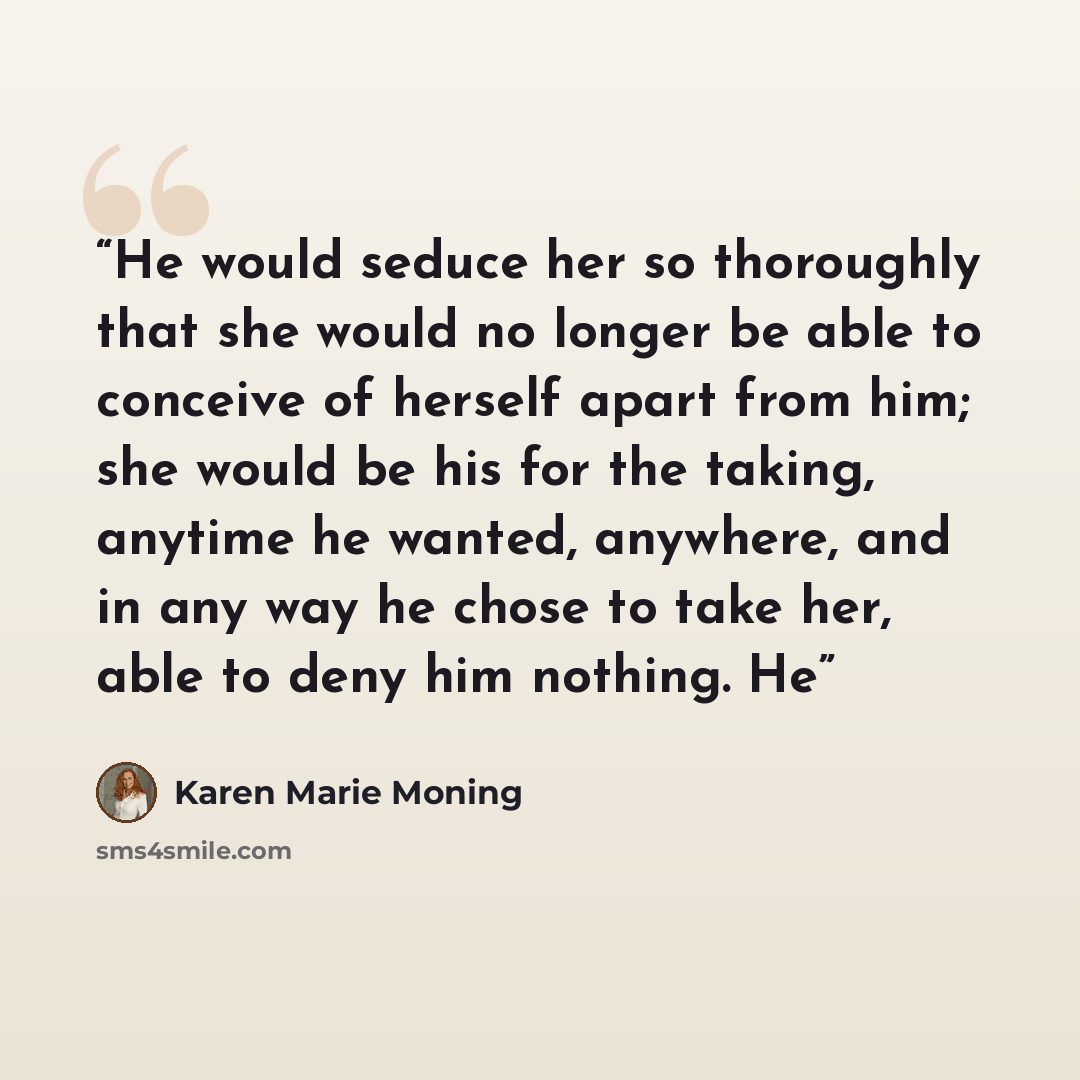 “He would seduce her so thoroughly that she would no longer be able to conceive of herself apart from him; she would be his for the taking, anytime he wanted, anywhere, and in any way he chose to take her, able to deny him nothing. He” quote by Karen Marie Moning