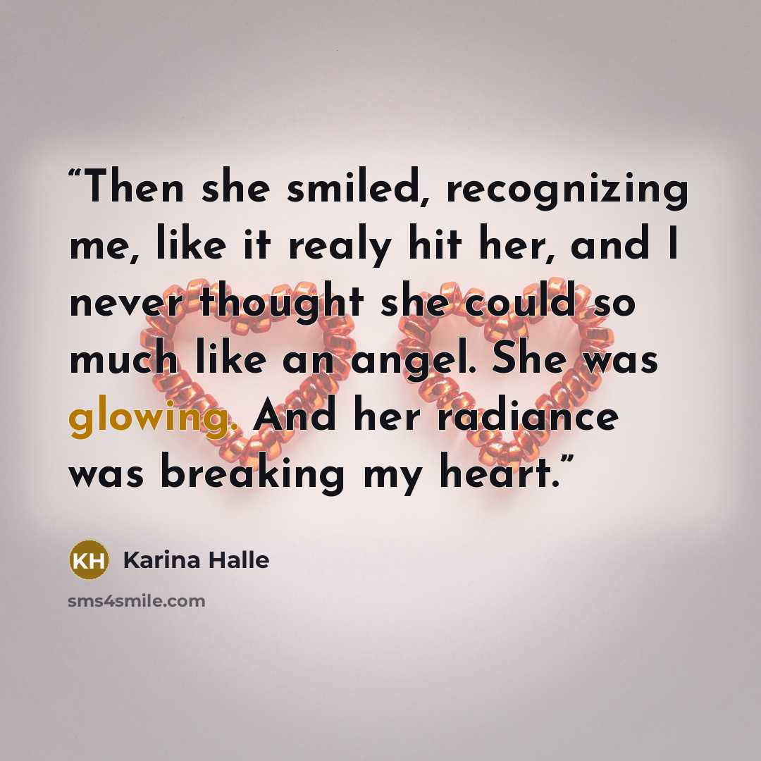 “Then she smiled, recognizing me, like it realy hit her, and I never thought she could so much like an angel. She was glowing. And her radiance was breaking my heart.” quote by Karina Halle