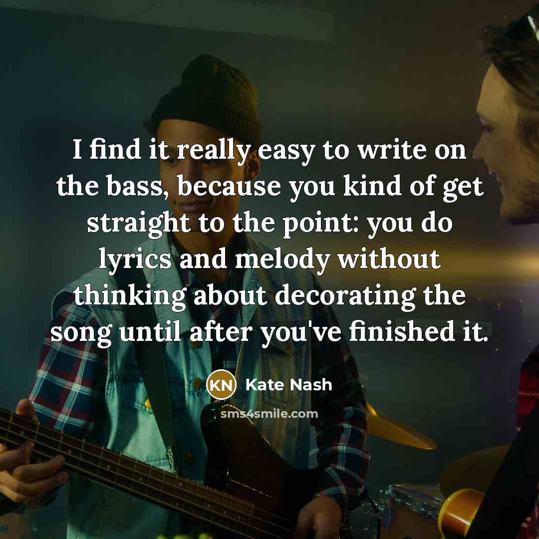 “I find it really easy to write on the bass, because you kind of get straight to the point: you do lyrics and melody without thinking about decorating the song until after you've finished it.” quote by Kate Nash